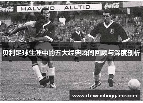 贝利足球生涯中的五大经典瞬间回顾与深度剖析