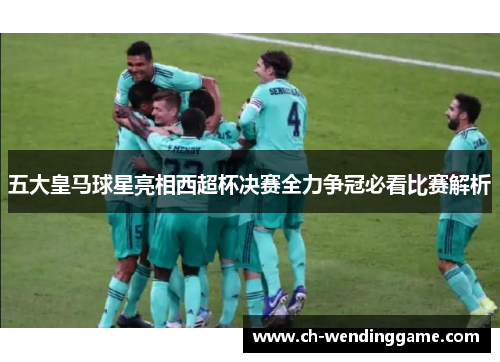 五大皇马球星亮相西超杯决赛全力争冠必看比赛解析