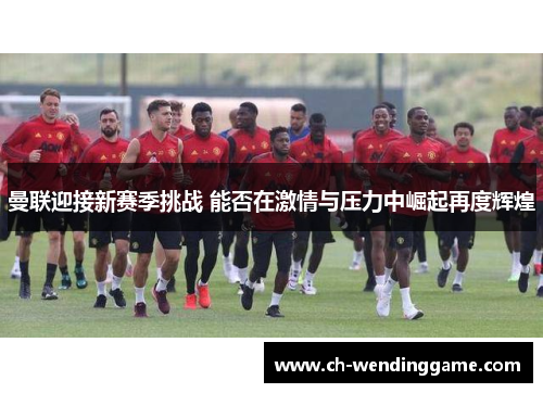 曼联迎接新赛季挑战 能否在激情与压力中崛起再度辉煌