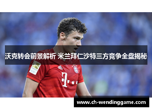 沃克转会前景解析 米兰拜仁沙特三方竞争全盘揭秘