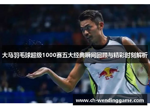 大马羽毛球超级1000赛五大经典瞬间回顾与精彩时刻解析