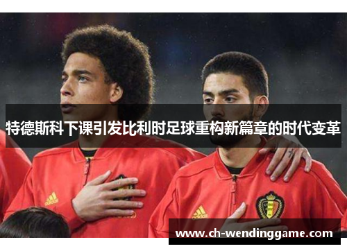 特德斯科下课引发比利时足球重构新篇章的时代变革