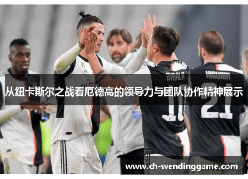 从纽卡斯尔之战看厄德高的领导力与团队协作精神展示