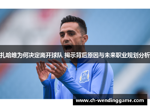 扎哈维为何决定离开球队 揭示背后原因与未来职业规划分析