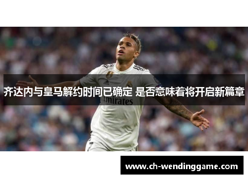 齐达内与皇马解约时间已确定 是否意味着将开启新篇章