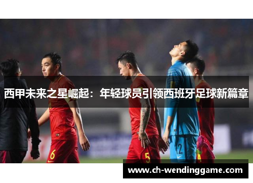 西甲未来之星崛起：年轻球员引领西班牙足球新篇章